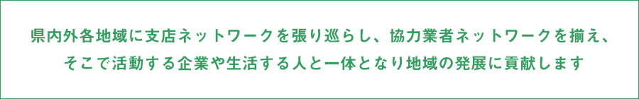 県内外各地域に支店ネットワークを張り巡らし、協力業者ネットワークを揃え、そこで活動する企業や生活する人と一体となり地域の発展に貢献します